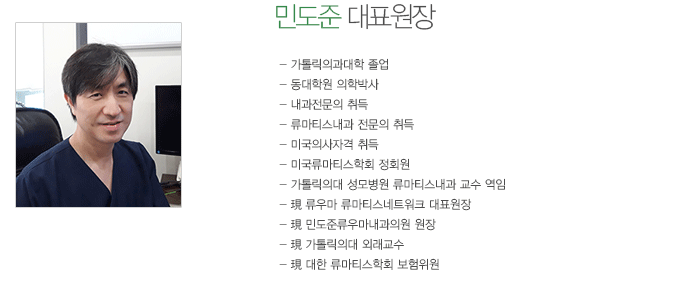 민도준 대표원장
- 가톨릭의과대학 졸업
- 동대학원 의학박사
- 내과 전문의 취득
- 류마티스내과 전문의 취득
- 미국의사 면허 취득
- 가톨릭의대 여의도성모병원 류마티스내과 교수 역임
- 現 류우마 류마티스네트워크 대표원장
- 現 민도준류우마내과의원 원장
- 現 가톨릭의대 외래교수
- 現 대한 류마티스학회 보험위원